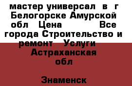 мастер универсал  в  г.Белогорске Амурской обл › Цена ­ 3 000 - Все города Строительство и ремонт » Услуги   . Астраханская обл.,Знаменск г.